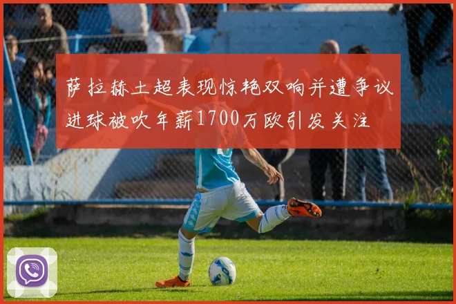 萨拉赫土超表现惊艳双响并遭争议进球被吹年薪1700万欧引发关注