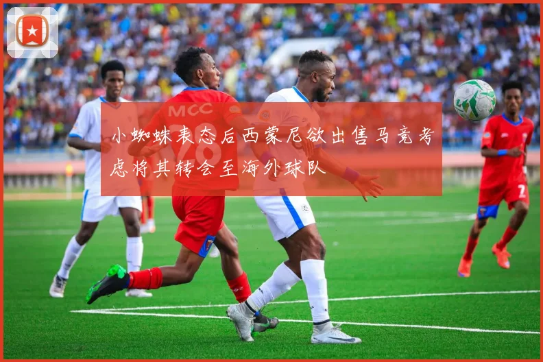 小蜘蛛表态后西蒙尼欲出售马竞考虑将其转会至海外球队