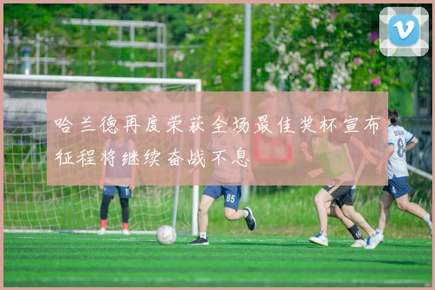 哈兰德再度荣获全场最佳奖杯宣布征程将继续奋战不息
