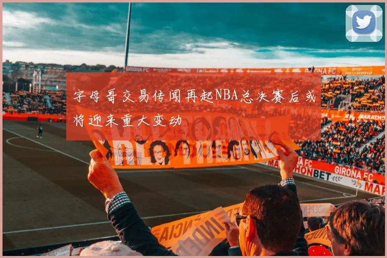 字母哥交易传闻再起NBA总决赛后或将迎来重大变动