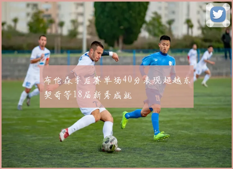 布伦森季后赛单场40分表现超越东契奇等18届新秀成就