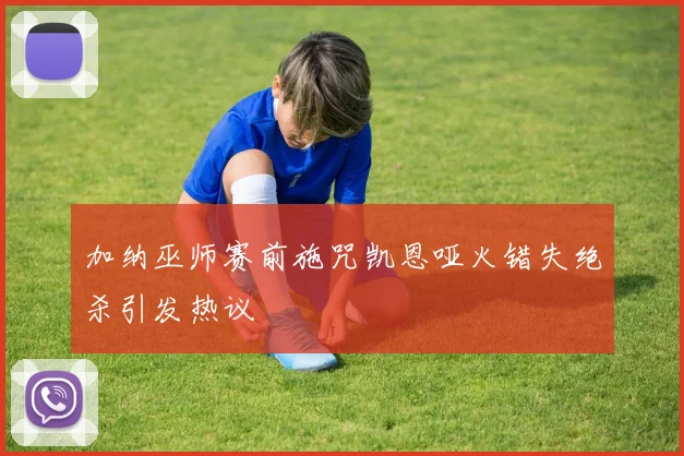 加纳巫师赛前施咒凯恩哑火错失绝杀引发热议