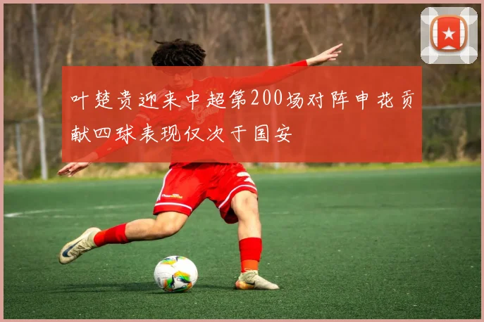 叶楚贵迎来中超第200场对阵申花贡献四球表现仅次于国安