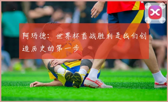 阿玛德：世界杯首战胜利是我们创造历史的第一步