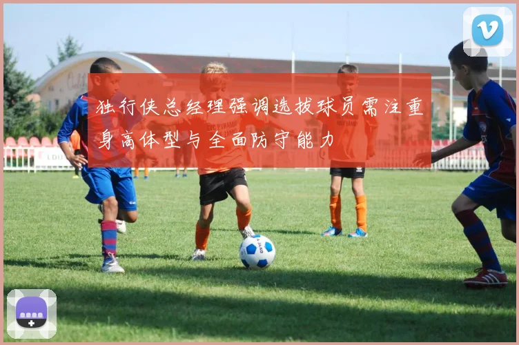 独行侠总经理强调选拔球员需注重身高体型与全面防守能力