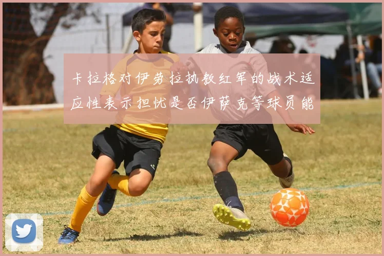卡拉格对伊劳拉执教红军的战术适应性表示担忧是否伊萨克等球员能融入