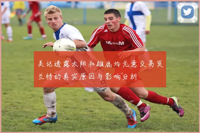 美记透露太阳和雄鹿均无意交易莫兰特的真实原因与影响分析