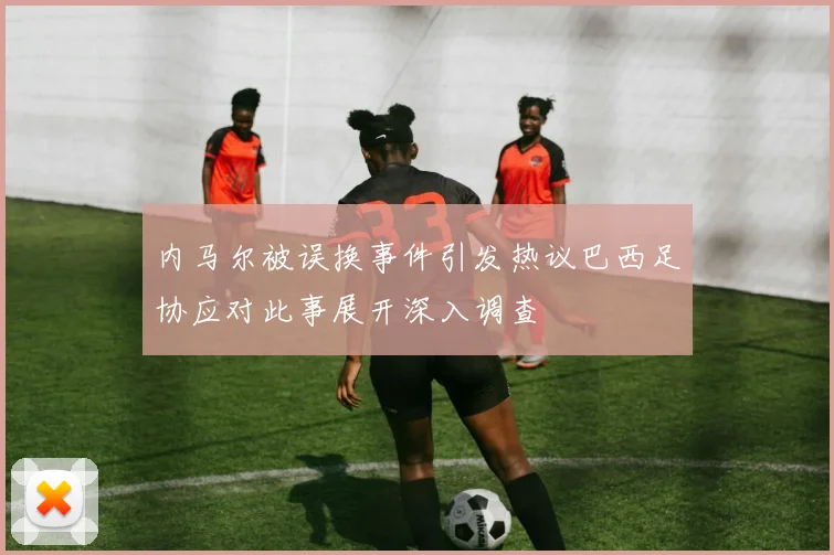 内马尔被误换事件引发热议巴西足协应对此事展开深入调查