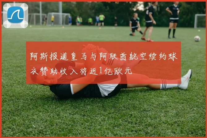 阿斯报道皇马与阿联酋航空续约球衣赞助收入将近1亿欧元