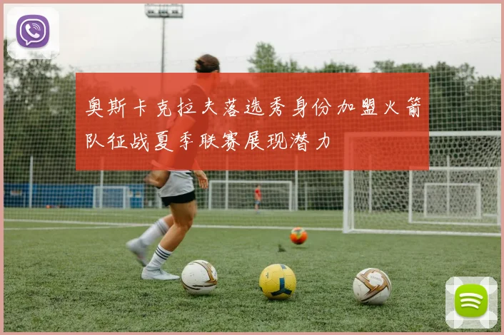 奥斯卡克拉夫落选秀身份加盟火箭队征战夏季联赛展现潜力