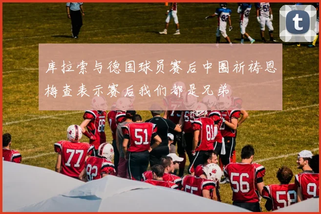 库拉索与德国球员赛后中圈祈祷恩梅查表示赛后我们都是兄弟