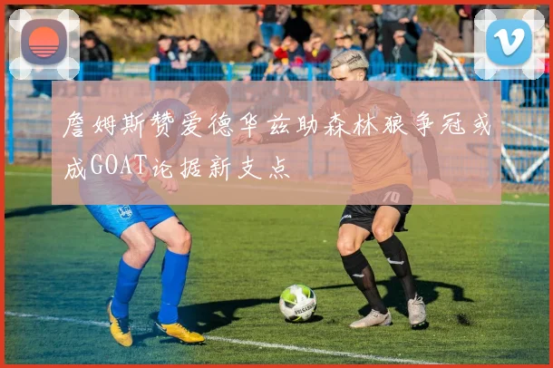 詹姆斯赞爱德华兹助森林狼争冠或成GOAT论据新支点