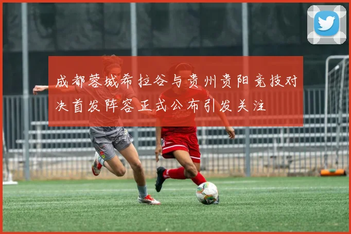 成都蓉城希拉谷与贵州贵阳竞技对决首发阵容正式公布引发关注