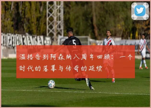 温格告别阿森纳八周年回顾：一个时代的落幕与传奇的延续
