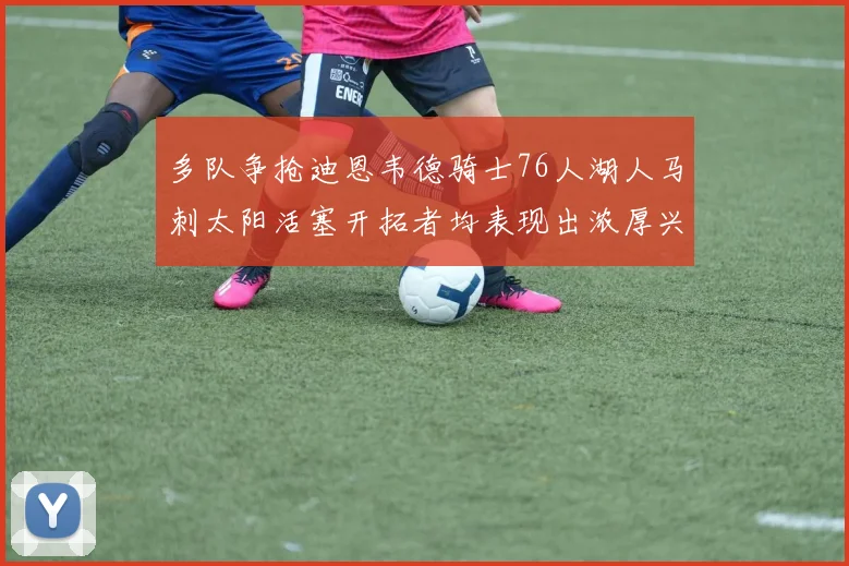 多队争抢迪恩韦德骑士76人湖人马刺太阳活塞开拓者均表现出浓厚兴趣