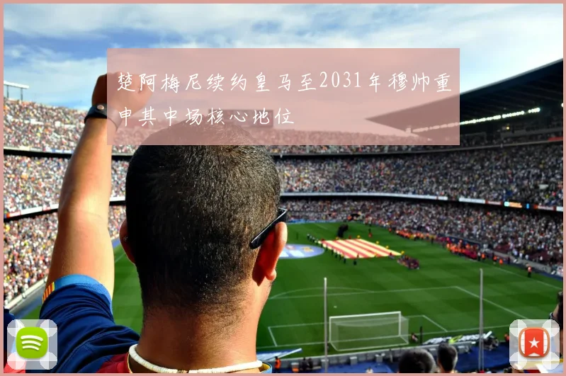 楚阿梅尼续约皇马至2031年穆帅重申其中场核心地位
