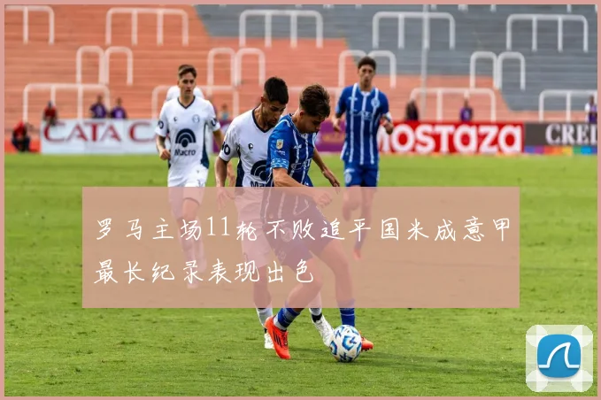罗马主场11轮不败追平国米成意甲最长纪录表现出色